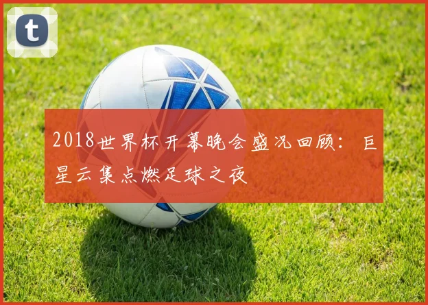 2018世界杯开幕晚会盛况回顾：巨星云集点燃足球之夜