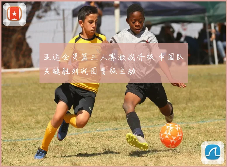 亚运会男篮三人赛激战升级 中国队关键胜利巩固晋级主动