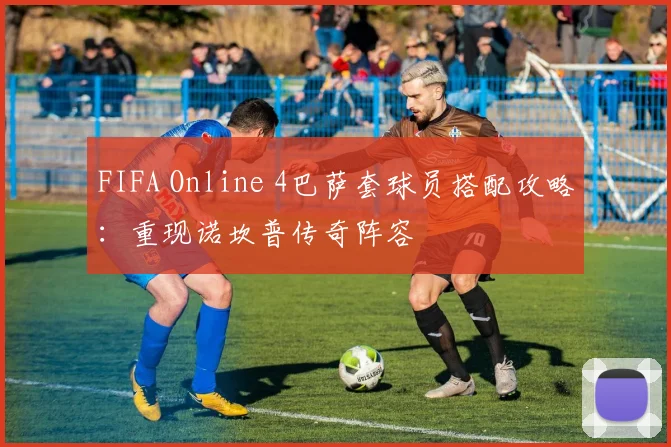 FIFA Online 4巴萨套球员搭配攻略：重现诺坎普传奇阵容