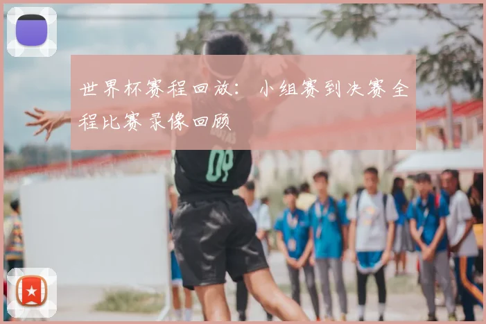 世界杯赛程回放:小组赛到决赛全程比赛录像回顾