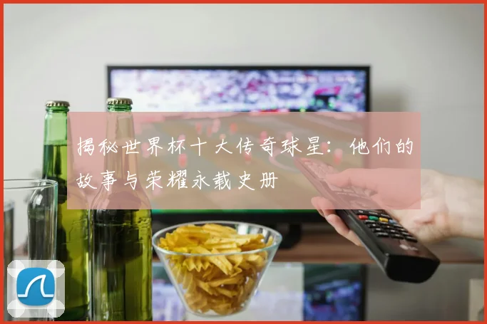 揭秘世界杯十大传奇球星：他们的故事与荣耀永载史册