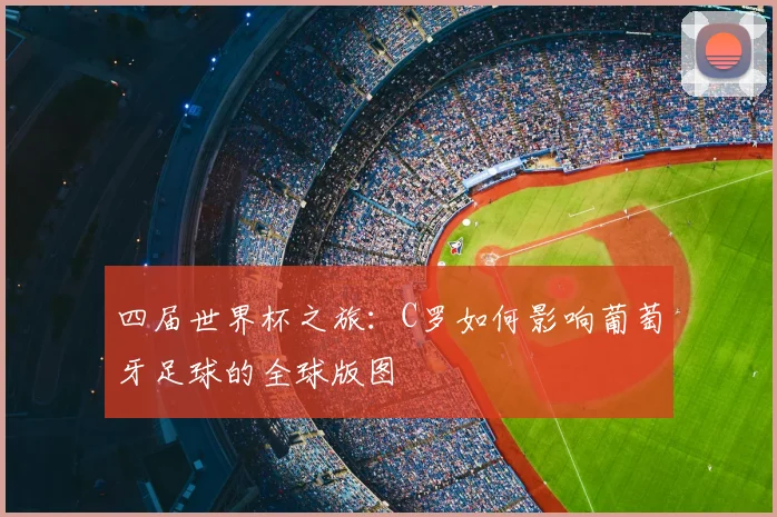 四届世界杯之旅:C罗如何影响葡萄牙足球的全球版图