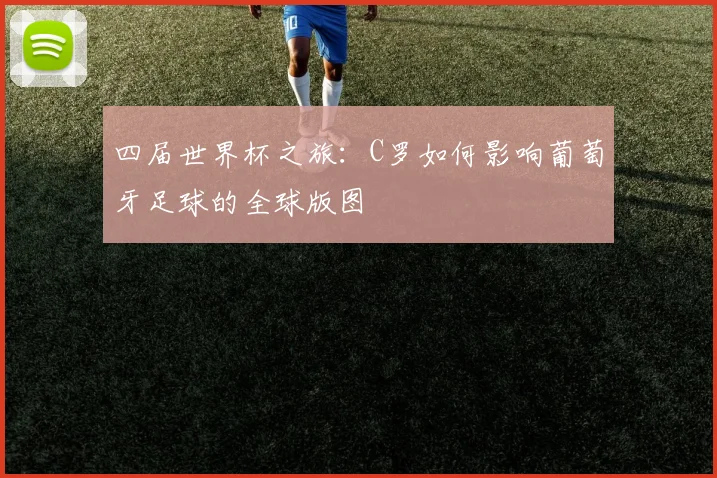 四届世界杯之旅:C罗如何影响葡萄牙足球的全球版图