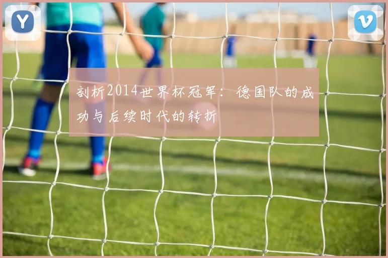 剖析2014世界杯冠军：德国队的成功与后续时代的转折