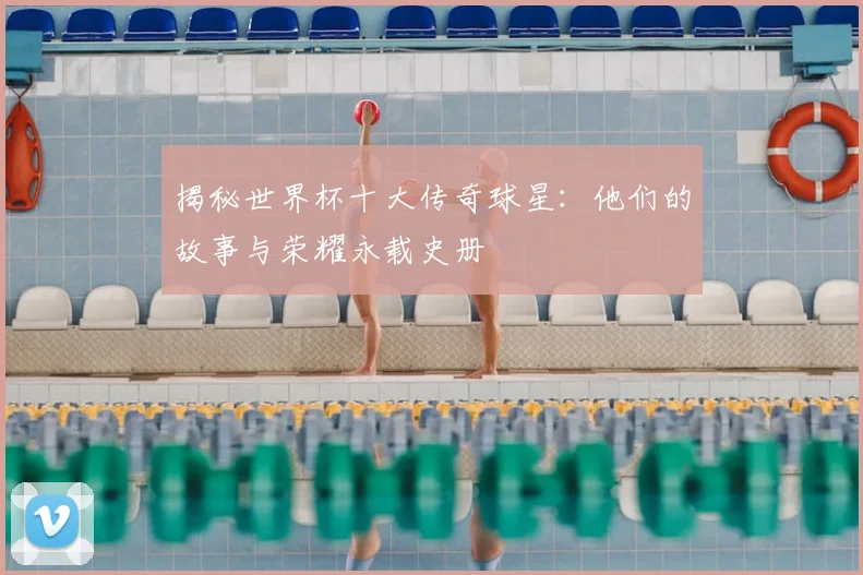 揭秘世界杯十大传奇球星：他们的故事与荣耀永载史册