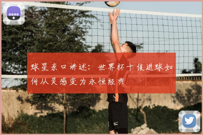 球星亲口讲述:世界杯十佳进球如何从灵感变为永恒经典