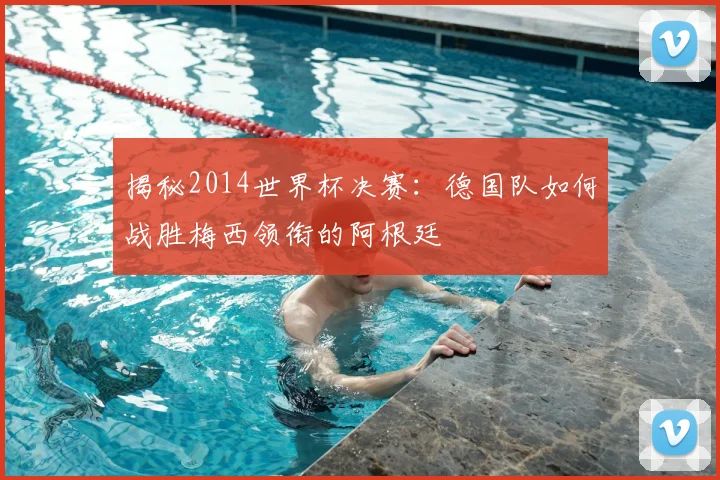 揭秘2014世界杯决赛:德国队如何战胜梅西领衔的阿根廷