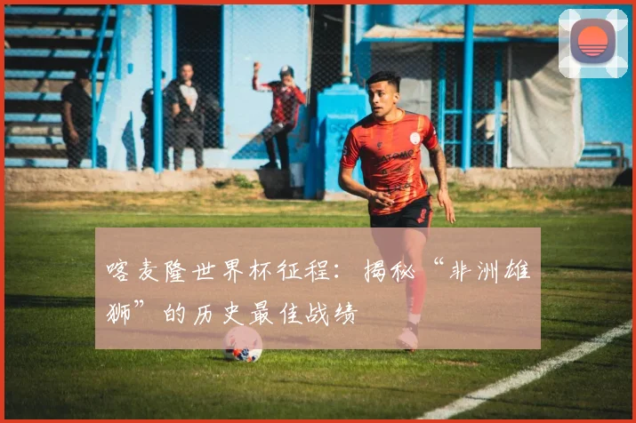 喀麦隆世界杯征程：揭秘“非洲雄狮”的历史最佳战绩