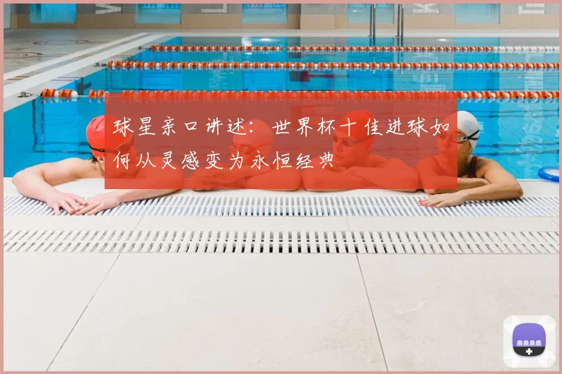 球星亲口讲述:世界杯十佳进球如何从灵感变为永恒经典