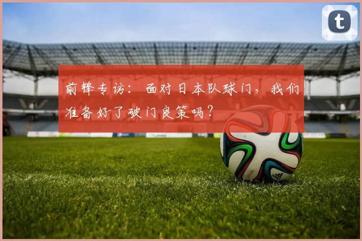 前锋专访：面对日本队球门，我们准备好了破门良策吗？
